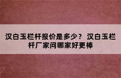 汉白玉栏杆报价是多少？ 汉白玉栏杆厂家问哪家好更棒